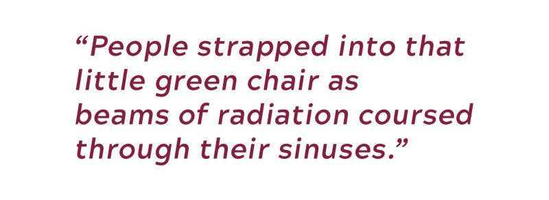 People strapped into that little green chair as beams of radiation coursed through their sinuses.