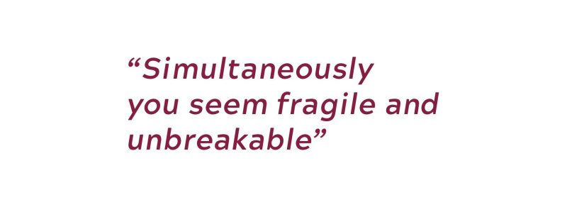 Simultaneously you seem fragile and unbreakable